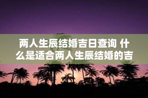 两人生辰结婚吉日查询 什么是适合两人生辰结婚的吉日查询