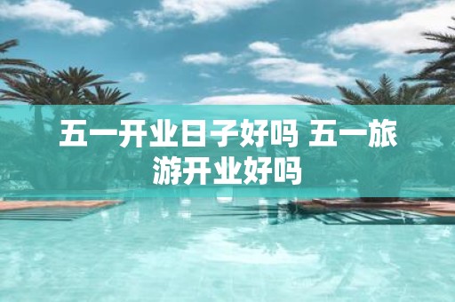 五一开业日子好吗 五一旅游开业好吗