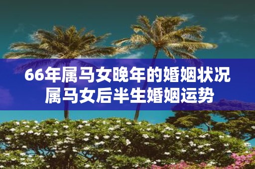 66年属马女晚年的婚姻状况 属马女后半生婚姻运势