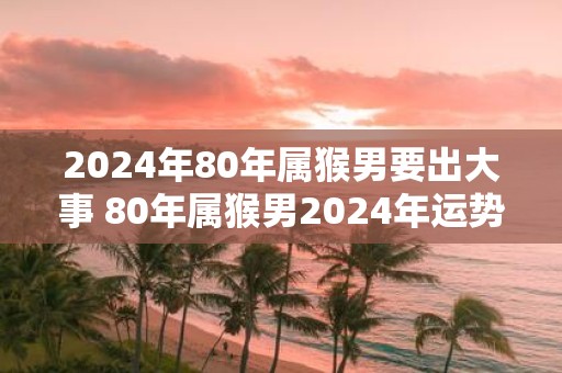 2025年80年属猴男要出大事 80年属猴男2025年运势