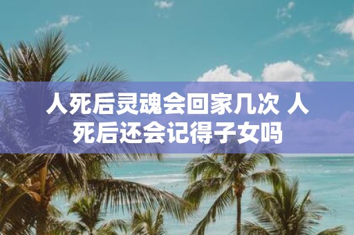 人死后灵魂会回家几次 人死后还会记得子女吗