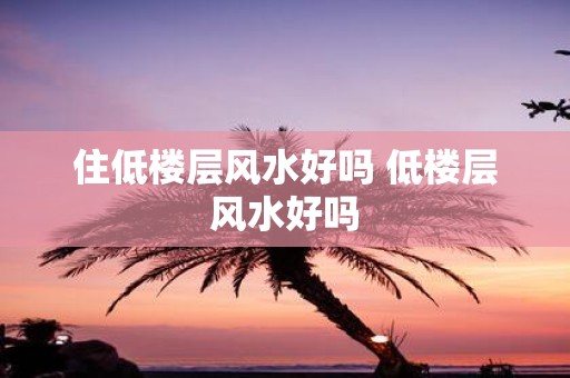 住低楼层风水好吗 低楼层风水好吗