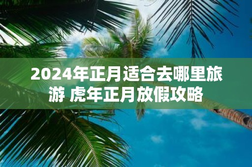 2025年正月适合去哪里旅游 虎年正月放假攻略