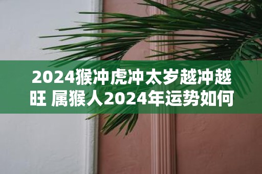 2025猴冲虎冲太岁越冲越旺 属猴人2025年运势如何