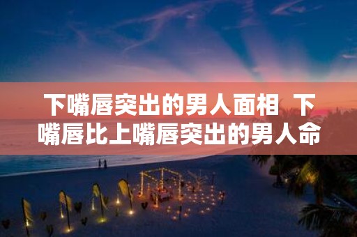 下嘴唇突出的男人面相 下嘴唇比上嘴唇突出的男人命运