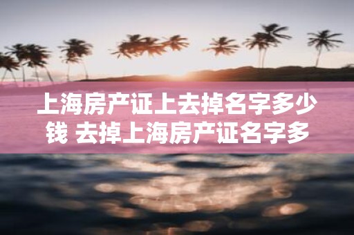 上海房产证上去掉名字多少钱 去掉上海房产证名字多少钱