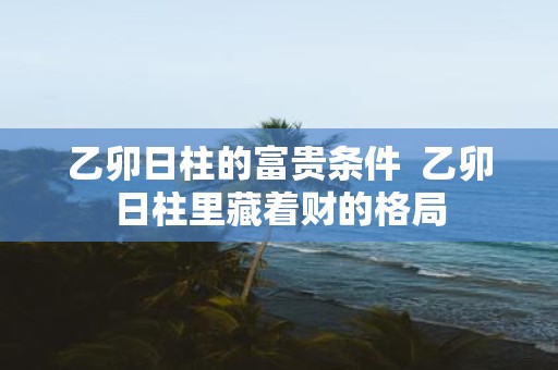 乙卯日柱的富贵条件 乙卯日柱里藏着财的格局