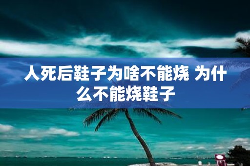 人死后鞋子为啥不能烧 为什么不能烧鞋子