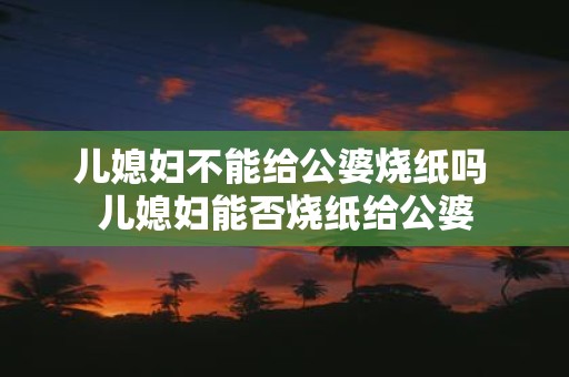 儿媳妇不能给公婆烧纸吗 儿媳妇能否烧纸给公婆