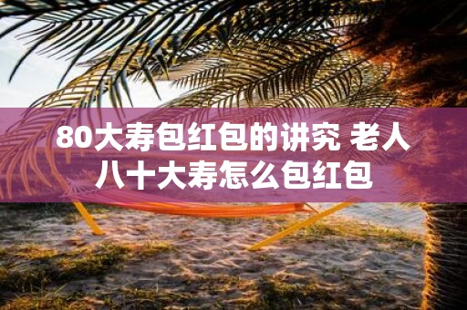 80大寿包红包的讲究 老人八十大寿怎么包红包