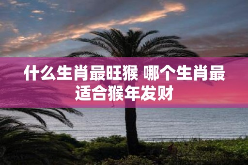 什么生肖最旺猴 哪个生肖最适合猴年发财