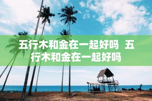 五行木和金在一起好吗 五行木和金在一起好吗
