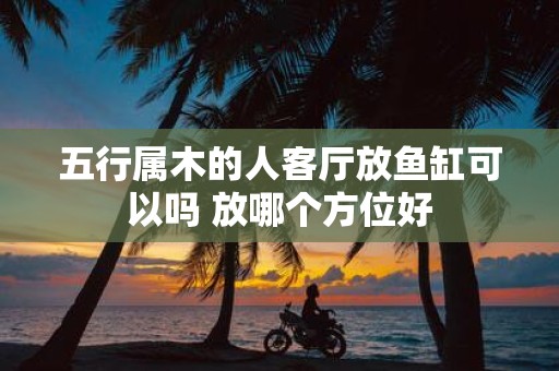 五行属木的人客厅放鱼缸可以吗 放哪个方位好