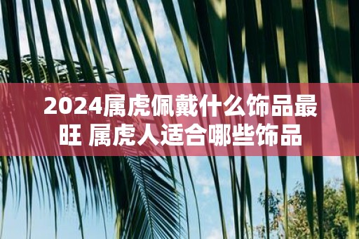 2025属虎佩戴什么饰品最旺 属虎人适合哪些饰品