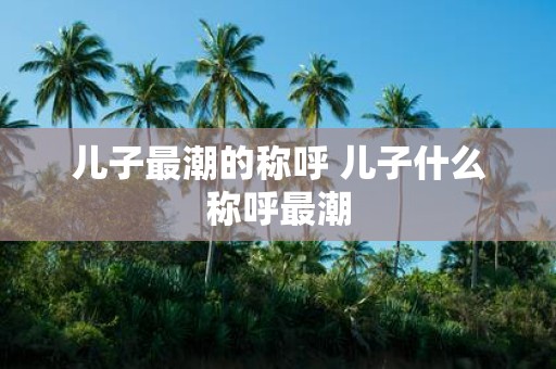 儿子最潮的称呼 儿子什么称呼最潮