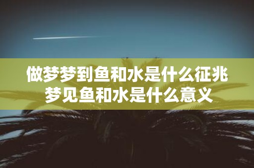 做梦梦到鱼和水是什么征兆 梦见鱼和水是什么意义