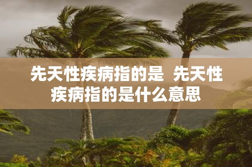 先天性疾病指的是 先天性疾病指的是什么意思