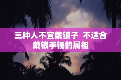 三种人不宜戴银子 不适合戴银手镯的属相