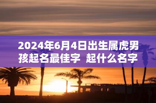 2025年6月4日出生属虎男孩起名最佳字 起什么名字吉祥又好听