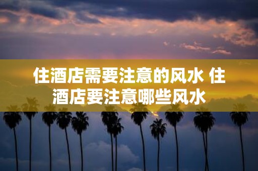住酒店需要注意的风水 住酒店要注意哪些风水