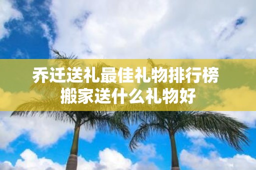 乔迁送礼最佳礼物排行榜 搬家送什么礼物好