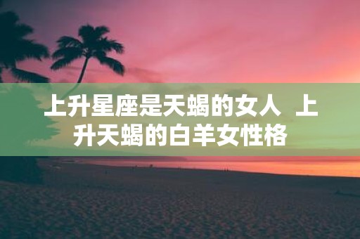 上升星座是天蝎的女人 上升天蝎的白羊女性格