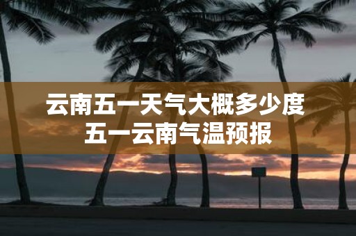 云南五一天气大概多少度 五一云南气温预报