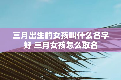 三月出生的女孩叫什么名字好 三月女孩怎么取名