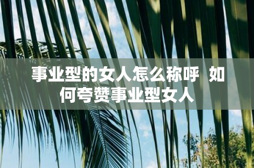 事业型的女人怎么称呼 如何夸赞事业型女人