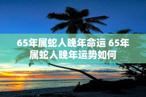 65年属蛇人晚年命运 65年属蛇人晚年运势如何