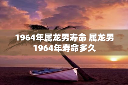 1964年属龙男寿命 属龙男1964年寿命多久