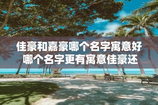 佳豪和嘉豪哪个名字寓意好 哪个名字更有寓意佳豪还是嘉豪