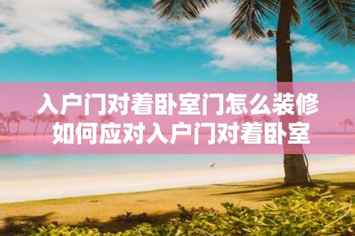 入户门对着卧室门怎么装修 如何应对入户门对着卧室门的装修问题