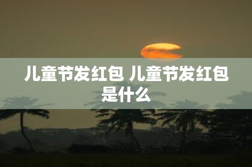 儿童节发红包 儿童节发红包是什么
