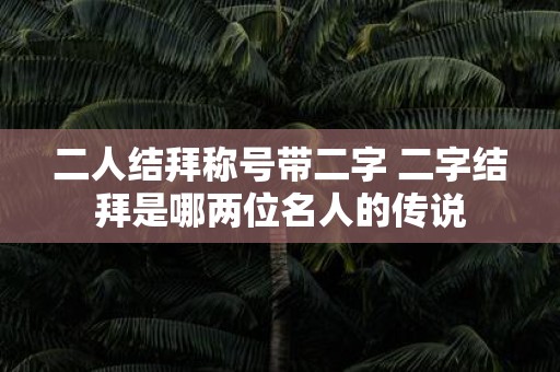 二人结拜称号带二字 二字结拜是哪两位名人的传说