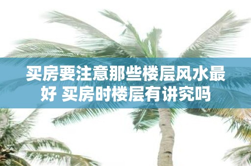 买房要注意那些楼层风水最好 买房时楼层有讲究吗