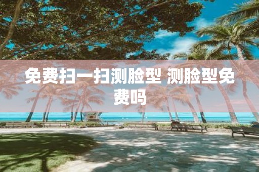 免费扫一扫测脸型 测脸型免费吗
