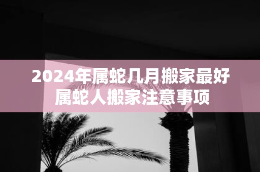 2025年属蛇几月搬家最好 属蛇人搬家注意事项