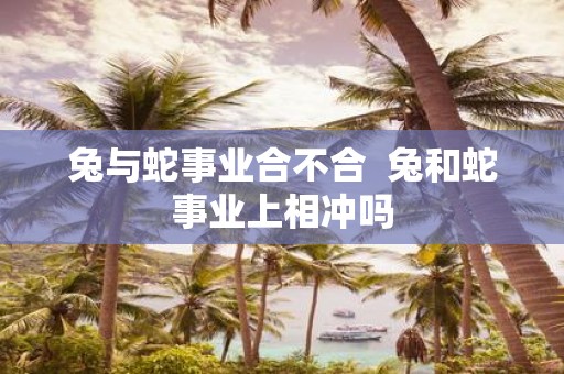 兔与蛇事业合不合 兔和蛇事业上相冲吗