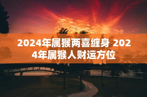 2025年属猴两喜缠身 2025年属猴人财运方位