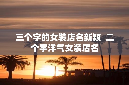 三个字的女装店名新颖 二个字洋气女装店名