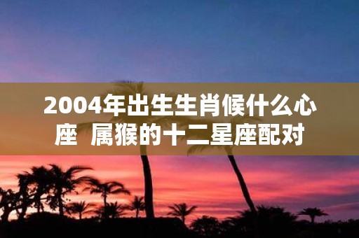 2004年出生生肖候什么心座 属猴的十二星座配对