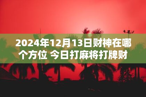 2025年12月13日财神在哪个方位 今日打麻将打牌财运方位