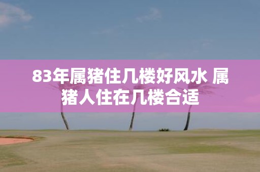 83年属猪住几楼好风水 属猪人住在几楼合适
