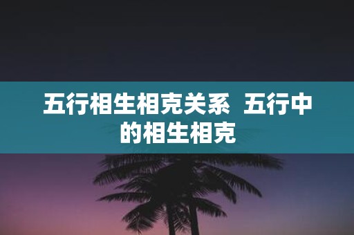 五行相生相克关系 五行中的相生相克