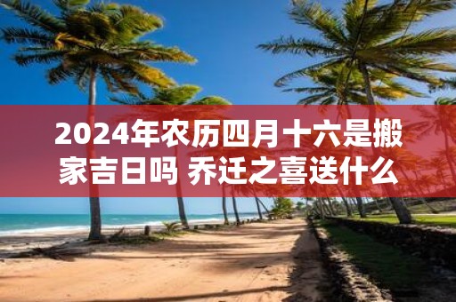 2025年农历四月十六是搬家吉日吗 乔迁之喜送什么礼物好