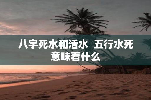 八字死水和活水 五行水死意味着什么