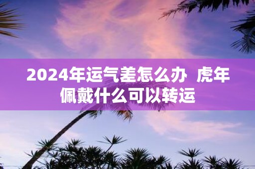 2025年运气差怎么办 虎年佩戴什么可以转运