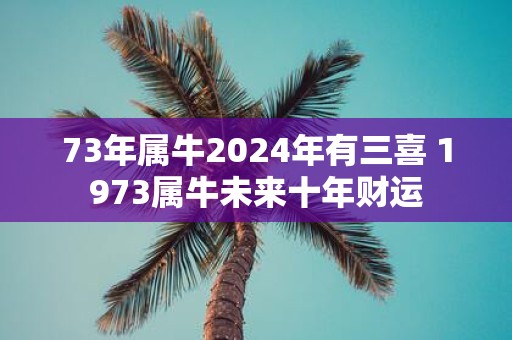 73年属牛2025年有三喜 1973属牛未来十年财运