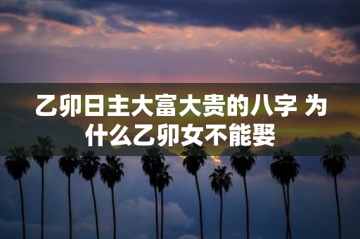 乙卯日主大富大贵的八字 为什么乙卯女不能娶